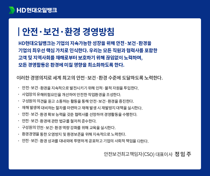 HD현대오일뱅크 [안전·보건·환경 경영방침] HD현대오일뱅크는 기업의 지속가능한 성장을 위해 안전·보건·환경을
                                    기업의 최우선 핵심 가치로 인식한다. 우리는 모든 직원과 협력사를 포함한
                                    고객 및 지역사회를 재해로부터 보호하기 위해 끊임없이 노력하며,
                                    모든 경영활동은 환경에 미칠 영향을 최소화하도록 한다. 이러한 경영의지로 세계 최고의 안전·보건·환경 수준에 도달하도록 노력한다.
                                    안전·보건·환경을 지속적으로 발전시키기 위해 인적·물적 자원을 투입한다.
                                    사업장의 유해위험요인을 개선하여 안전한 작업환경을 조성한다.
                                    구성원의 의견을 듣고 소통하는 활동을 통해 안전·보건·환경을 증진한다.
                                    재해 발생에 대비하는 절차를 마련하고 재해 발생 시 재발방지 대책을 실시한다.
                                    안전·보건·환경 확보 능력을 갖춘 협력사를 선정하여 경영활동을 수행한다.
                                    안전·보건·환경에 관한 법규를 철저히 준수한다.
                                    구성원의 안전·보건·환경 역량 강화를 위해 교육을 실시한다.
                                    환경경영을 통한 오염방지 및 환경보존을 위해 지속적으로 노력한다. 
                                    안전·보건·환경 성과를 대내외에 투명하게 공표하고 기업의 사회적 책임을 다한다.
                                    - 안전보건최고책임자(CSO) 대표이사  정 임 주 -
