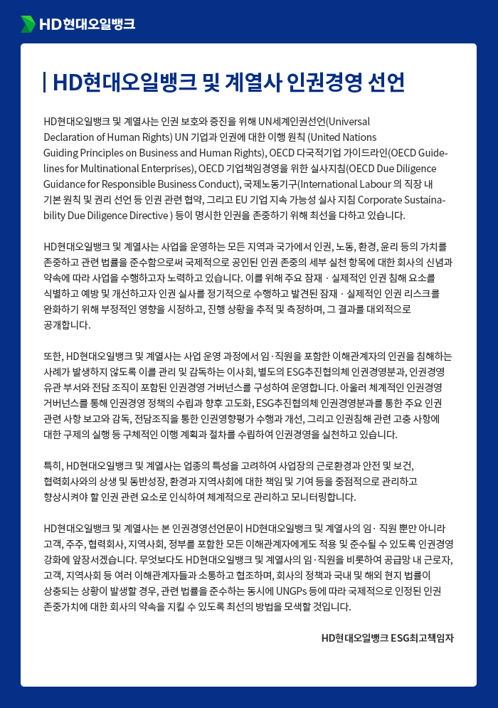 HD현대오일뱅크 및 계열사 인권경영선언
HD현대오일뱅크 및 계열사는 인권 보호와 증진을 위해 UN세계인권선언(Universal
Declaration of Human Rights), UN 기업과 인권에 대한 이행 원칙 (United Nations
Guiding Principles on Business and Human Rights), OECD 다국적기업 가이드라인
(OECD Guidelines for Multinational Enterprises), OECD 기업책임경영을 위한 실사지
침(OECD Due Diligence Guidance for Responsible Business Conduct), 국제노동기구
(International Labour Organization)의 직장 내 기본 원칙 및 권리 선언 등 인권 관련
협약, 그리고 EU 기업 지속 가능성 실사 지침(Corporate Sustainability Due Diligence
Directive) 등이 명시한 인권을 존중하기 위해 최선을 다하고 있습니다.
HD현대오일뱅크 및 계열사는 사업을 운영하는 모든 지역과 국가에서 인권, 노동, 환경, 윤리
등의 가치를 존중하고 관련 법률을 준수함으로써 국제적으로 공인된 인권 존중의 세부 실천 항
목에 대한 회사의 신념과 약속에 따라 사업을 수행하고자 노력하고 있습니다. 이를 위해 주요
잠재ㆍ실제적인 인권 침해 요소를 식별하고 예방 및 개선하고자 인권 실사를 정기적으로 수행
하고 발견된 잠재ㆍ실제적인 인권 리스크를 완화하기 위해 부정적인 영향을 시정하고, 진행 상
황을 추적 및 측정하며, 그 결과를 대외적으로 공개합니다.
또한, HD현대오일뱅크 및 계열사는 사업 운영 과정에서 임·직원을 포함한 이해관계자의 인권
을 침해하는 사례가 발생하지 않도록 이를 관리 및 감독하는 이사회, 별도의 ESG추진협의체
인권경영분과, 인권경영 유관 부서와 전담 조직이 포함된 인권경영 거버넌스를 구성하여 운영
합니다. 아울러, 체계적인 인권경영 거버넌스를 통해 인권경영 정책의 수립과 향후 고도화,
ESG추진협의체 인권경영분과를 통한 주요 인권 관련 사항 보고와 감독, 전담조직을 통한 인권
영향평가 수행과 개선, 그리고 인권침해 관련 고충 사항에 대한 구제의 실행 등 구체적인 이행
계획과 절차를 수립하여 인권경영을 실천하고 있습니다.
특히, HD현대오일뱅크 및 계열사는 업종의 특성을 고려하여 사업장의 근로환경과 안전 및 보
건, 협력회사와의 상생 및 동반성장, 환경과 지역사회에 대한 책임 및 기여 등을 중점적으로
관리하고 향상시켜야 할 인권 관련 요소로 인식하여 체계적으로 관리하고 모니터링합니다.
HD현대오일뱅크 및 계열사는 본 인권경영선언문이 HD현대오일뱅크 및 계열사의 임·직원 뿐만
아니라 고객, 주주, 협력회사, 지역사회, 정부를 포함한 모든 이해관계자에게도 적용 및 준수될
수 있도록 인권경영 강화에 앞장서겠습니다. 무엇보다도 HD현대오일뱅크 및 계열사의 임·직원
을 비롯하여 공급망 내 근로자, 고객, 지역사회 등 여러 이해관계자들과 소통하고 협조하며, 회
사의 정책과 국내 및 해외 현지 법률이 상충되는 상황이 발생할 경우, 관련 법률을 준수하는
동시에 UNGPs 등에 따라 국제적으로 인정된 인권 존중가치에 대한 회사의 약속을 지킬 수
있도록 최선의 방법을 모색할 것입니다.
HD현대오일뱅크 ESG최고책임자