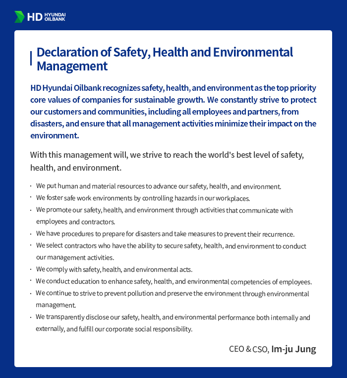 HD HYUNDAI OILBANK [Safety, Health and Environment
                                      Management Policy] HD Hyundai Oilbank recognizes safety, health, and environment as the top priority core values of companies for sustainable growth. We constantly strive to protect our customers and communities, including all employees and partners, from disasters, and ensure that all management activities minimize their impact on the environment.
                                      With this management will, we strive to reach the world's best level of safety, health, and environment.
                                      We put human and material resources to advance our safety, health, and environment.
                                      We foster safe work environments by controlling hazards in our workplaces.
                                      We promote our safety, health, and environment through activities that communicate with employees and contractors.
                                      We have procedures to prepare for disasters and take measures to prevent their recurrence.
                                      We select contractors who have the ability to secure safety, health, and environment to conduct our management activities.
                                      We comply with safety, health, and environmental acts.
                                      We conduct education to enhance safety, health, and environmental competencies of employees.
                                      We continue to strive to prevent pollution and preserve the environment through environmental management.
                                      We transparently disclose our safety, health, and environmental performance both internally and externally, and fulfill our corporate social responsibility.
                                      - CEO & CSO, Im-ju Jung -
                                      
