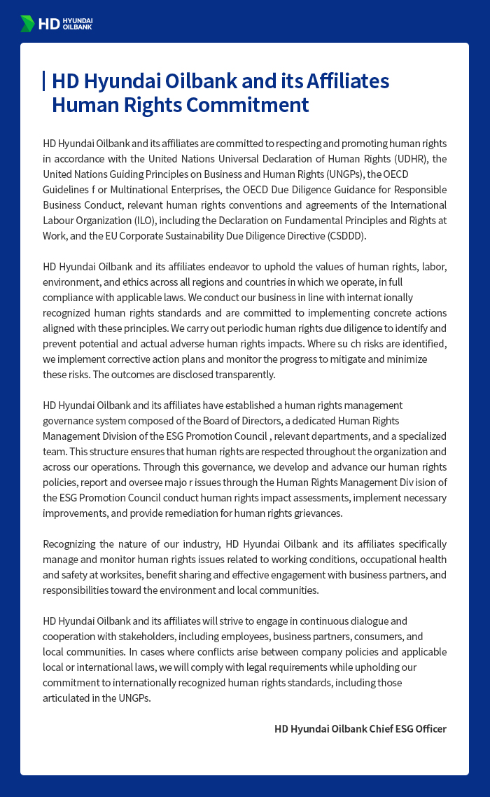 HD Hyundai Oilbank and its Affiliates
Human Rights Commitment
HD Hyundai Oilbank and its affiliates are committed to respecting and
promoting human rights in accordance with the United Nations Universal
Declaration of Human Rights (UDHR), the United Nations Guiding Principles on
Business and Human Rights (UNGPs), the OECD Guidelines for Multinational
Enterprises, the OECD Due Diligence Guidance for Responsible Business Conduct,
relevant human rights conventions and agreements of the International Labour
Organization (ILO), including the Declaration on Fundamental Principles and
Rights at Work, and the EU Corporate Sustainability Due Diligence Directive
(CSDDD).
HD Hyundai Oilbank and its affiliates endeavor to uphold the values of human
rights, labor, environment, and ethics across all regions and countries in which
we operate, in full compliance with applicable laws. We conduct our business in
line with internationally recognized human rights standards and are committed
to implementing concrete actions aligned with these principles. We carry out
periodic human rights due diligence to identify and prevent potential and actual
adverse human rights impacts. Where such risks are identified, we implement
corrective action plans and monitor the progress to mitigate and minimize
these risks. The outcomes are disclosed transparently.
HD Hyundai Oilbank and its affiliates have established a human rights
management governance system composed of the Board of Directors, a
dedicated Human Rights Management Division of the ESG Promotion Council,
relevant departments, and a specialized team. This structure ensures that
human rights are respected throughout the organization and across our
operations. Through this governance, we develop and advance our human
rights policies, report and oversee major issues through the Human Rights
Management Division of the ESG Promotion Council, conduct human rights
impact assessments, implement necessary improvements, and provide
remediation for human rights grievances.
Recognizing the nature of our industry, HD Hyundai Oilbank and its affiliates
specifically manage and monitor human rights issues related to working
conditions, occupational health and safety at worksites, benefit sharing and
effective engagement with business partners, and responsibilities toward the
environment and local communities.
HD Hyundai Oilbank and its affiliates will strive to engage in continuous dialogue
and cooperation with stakeholders, including employees, business partners,
consumers, and local communities. In cases where conflicts arise between
company policies and applicable local or international laws, we will comply with
legal requirements while upholding our commitment to internationally
recognized human rights standards, including those articulated in the UNGPs.
HD Hyundai Oilbank Chief ESG Officer