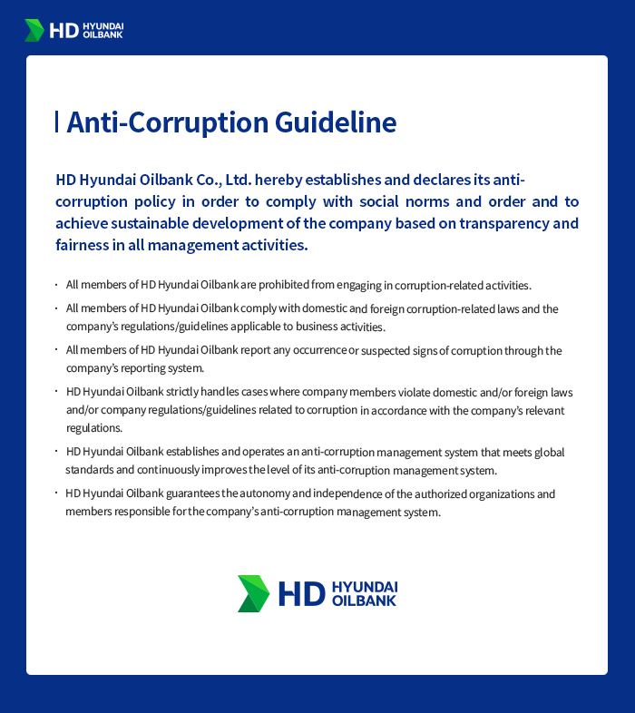 [Anti-Corruption Guideline] HD Hyundai Oilbank Co., Ltd. hereby establishes and declares its anti-corruption policy in order to comply with social norms and order and to achieve sustainable development of the company based on transparency and fairness in all management activities. 1. All members of HD Hyundai Oilbank are prohibited from engaging in corruption-related activities. 2. All members of HD Hyundai Oilbank comply with domestic and foreign corruption-related laws and the company’s regulations/guidelines applicable to business activities. 3. All members of HD Hyundai Oilbank report any occurrence or suspected signs of corruption through the company’s reporting system. 4. HD Hyundai Oilbank strictly handles cases where company members violate domestic and/or foreign laws and/or company regulations/guidelines related to corruption in accordance with the company’s relevant regulations. 5. HD Hyundai Oilbank establishes and operates an anti-corruption management system that meets global standards and continuously improves the level of its anti-corruption management system. 6. HD Hyundai Oilbank guarantees the autonomy and independence of the authorized organizations and members responsible for the company’s anti-corruption management system. HD HYUNDAI OILBANK